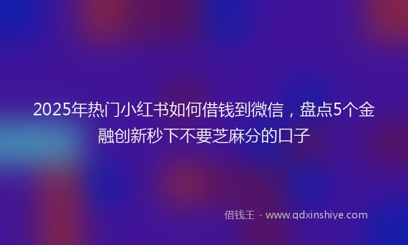 2025年热门小红书如何借钱到微信，盘点5个金融创新秒下不要芝麻分的口子