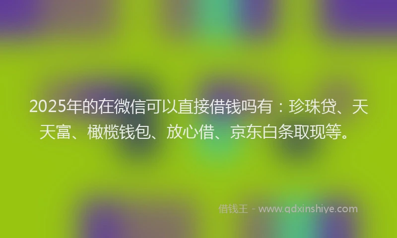 2025年的在微信可以直接借钱吗有：珍珠贷、天天富、橄榄钱包、放心借、京东白条取现等。