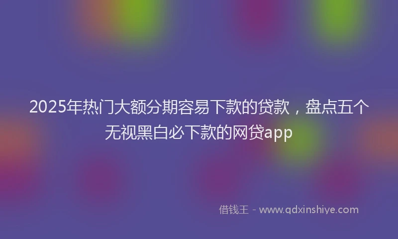 2025年热门大额分期容易下款的贷款，盘点五个无视黑白必下款的网贷app