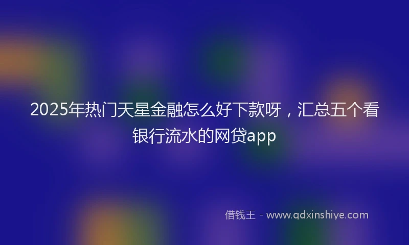 2025年热门天星金融怎么好下款呀，汇总五个看银行流水的网贷app