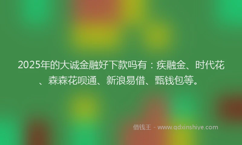 2025年的大诚金融好下款吗有：疾融金、时代花、森森花呗通、新浪易借、甄钱包等。