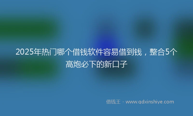 2025年热门哪个借钱软件容易借到钱，整合5个高炮必下的新口子