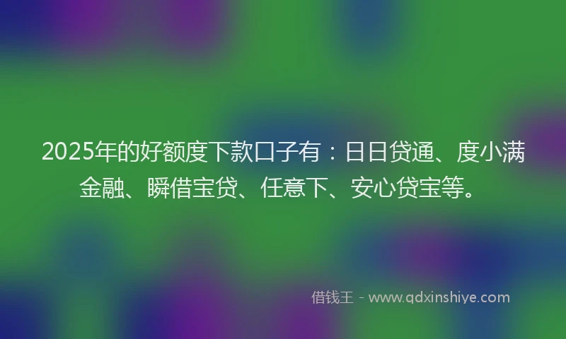 2025年的好额度下款口子有：日日贷通、度小满金融、瞬借宝贷、任意下、安心贷宝等。
