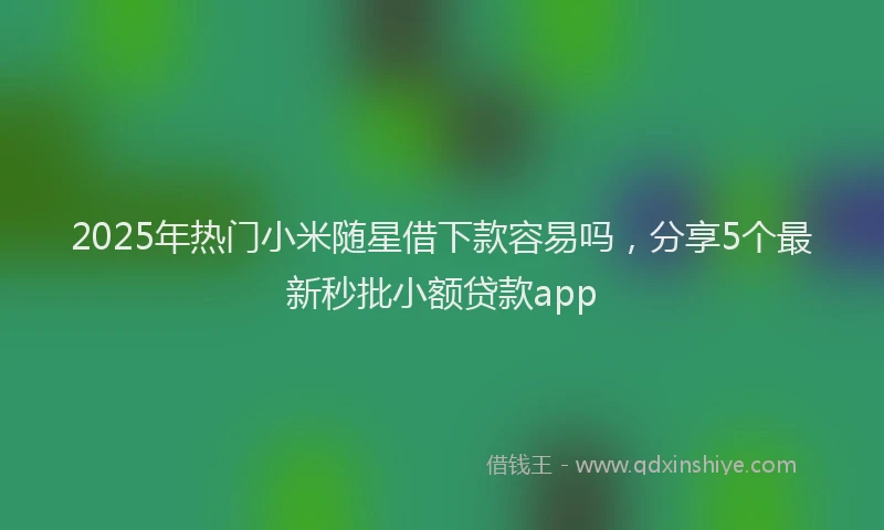 2025年热门小米随星借下款容易吗，分享5个最新秒批小额贷款app