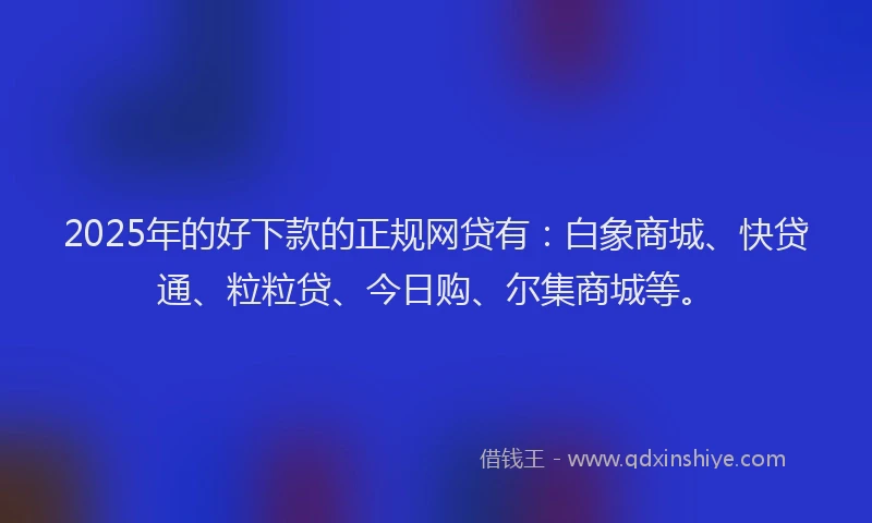 2025年的好下款的正规网贷有：白象商城、快贷通、粒粒贷、今日购、尔集商城等。