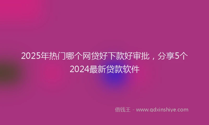 2025年热门哪个网贷好下款好审批，分享5个2024最新贷款软件