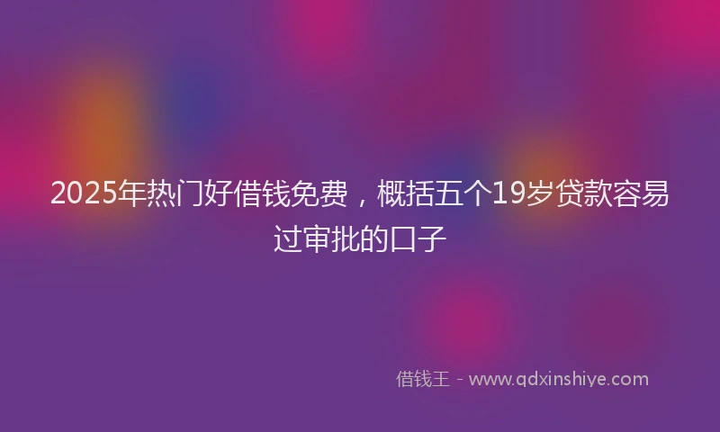 2025年热门好借钱免费，概括五个19岁贷款容易过审批的口子