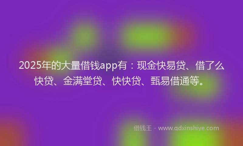 2025年的大量借钱app有：现金快易贷、借了么快贷、金满堂贷、快快贷、甄易借通等。