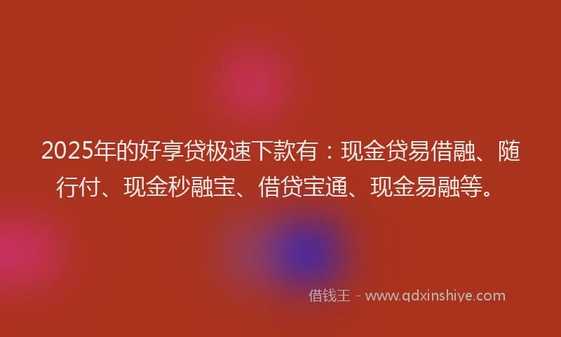2025年的好享贷极速下款有:现金贷易借融、随行付、现金秒融宝、借贷宝通、现金易融等。