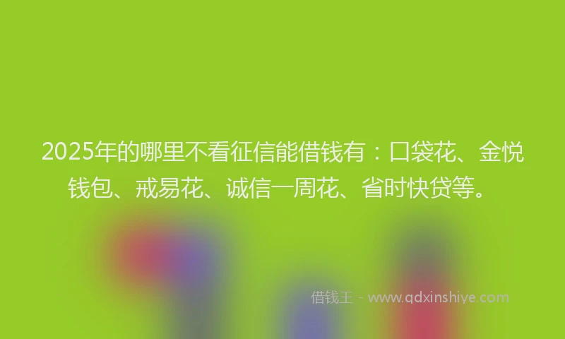 2025年的哪里不看征信能借钱有：口袋花、金悦钱包、戒易花、诚信一周花、省时快贷等。