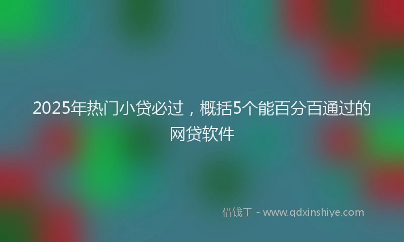 2025年热门小贷必过，概括5个能百分百通过的网贷软件