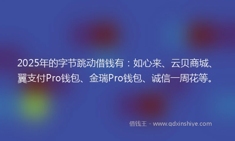 2025年的字节跳动借钱有：如心来、云贝商城、翼支付Pro钱包、金瑞Pro钱包、诚信一周花等。