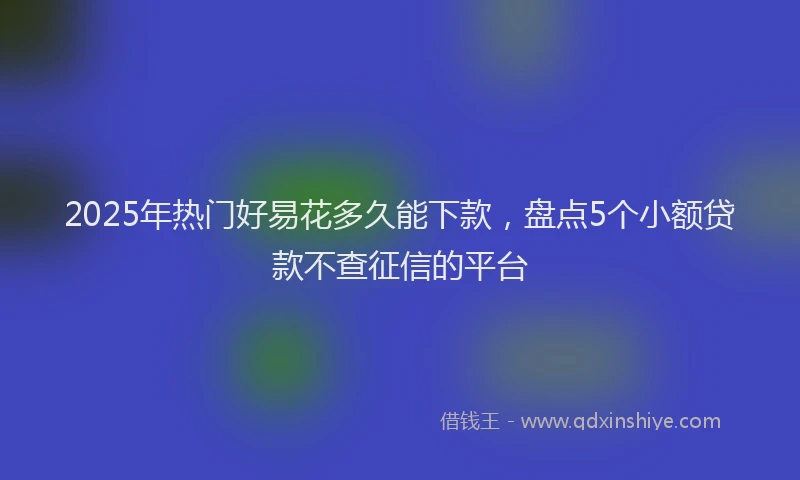 2025年热门好易花多久能下款,盘点5个小额贷款不查征信的平台