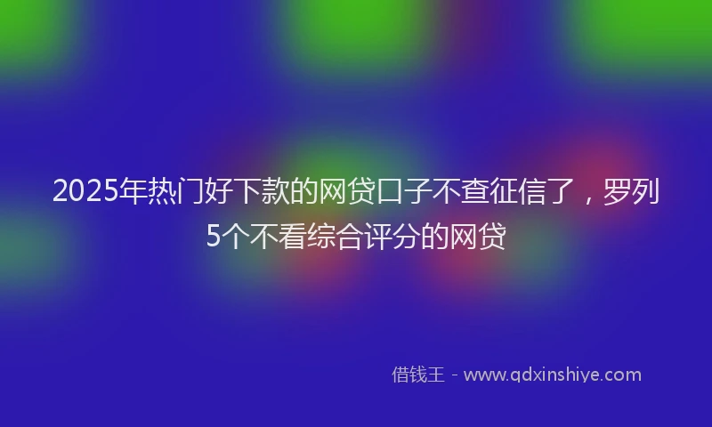 2025年热门好下款的网贷口子不查征信了，罗列5个不看综合评分的网贷