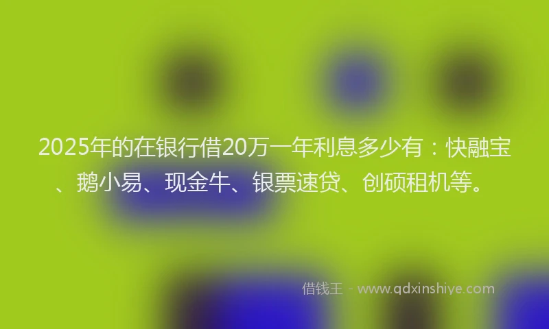 2025年的在银行借20万一年利息多少有：快融宝、鹅小易、现金牛、银票速贷、创硕租机等。