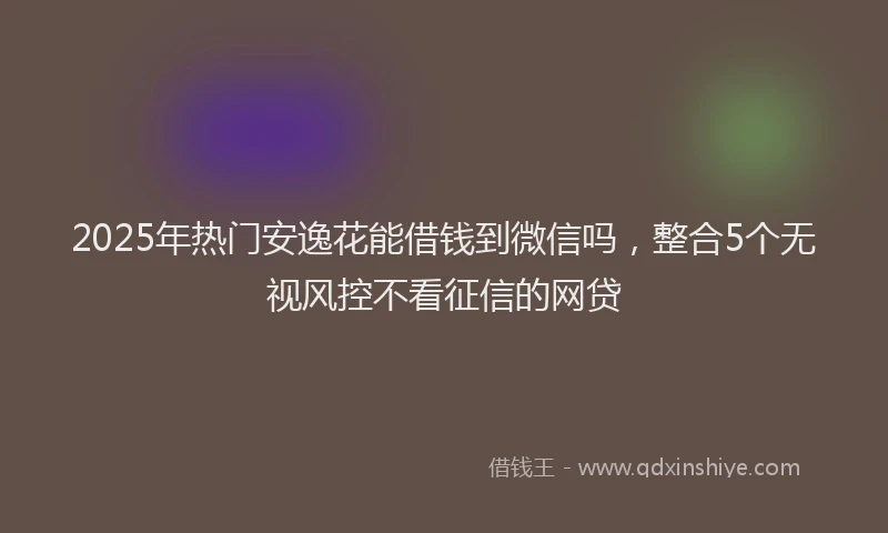 2025年热门安逸花能借钱到微信吗，整合5个无视风控不看征信的网贷
