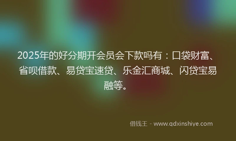 2025年的好分期开会员会下款吗有：口袋财富、省呗借款、易贷宝速贷、乐金汇商城、闪贷宝易融等。
