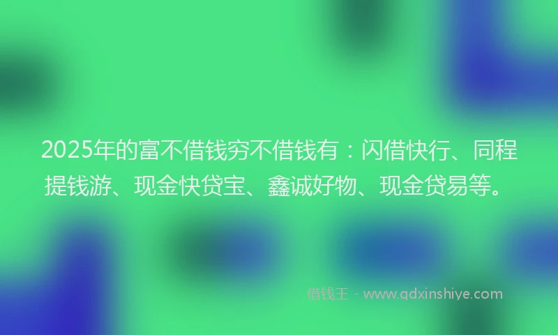2025年的富不借钱穷不借钱有：闪借快行、同程提钱游、现金快贷宝、鑫诚好物、现金贷易等。
