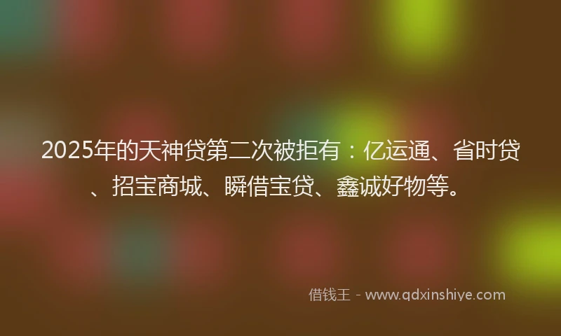 2025年的天神贷第二次被拒有：亿运通、省时贷、招宝商城、瞬借宝贷、鑫诚好物等。