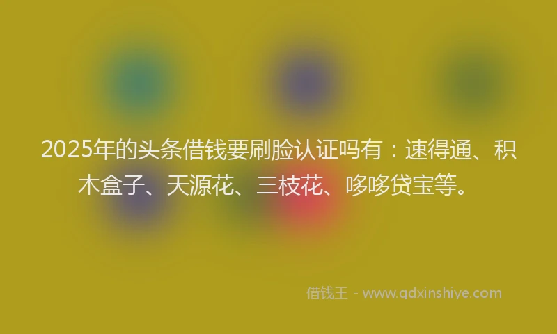 2025年的头条借钱要刷脸认证吗有：速得通、积木盒子、天源花、三枝花、哆哆贷宝等。
