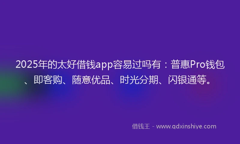 2025年的太好借钱app容易过吗有：普惠Pro钱包、即客购、随意优品、时光分期、闪银通等。