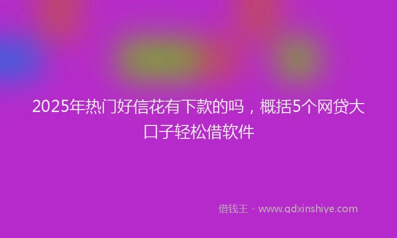 2025年热门好信花有下款的吗，概括5个网贷大口子轻松借软件