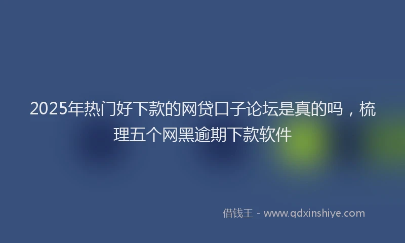 2025年热门好下款的网贷口子论坛是真的吗，梳理五个网黑逾期下款软件