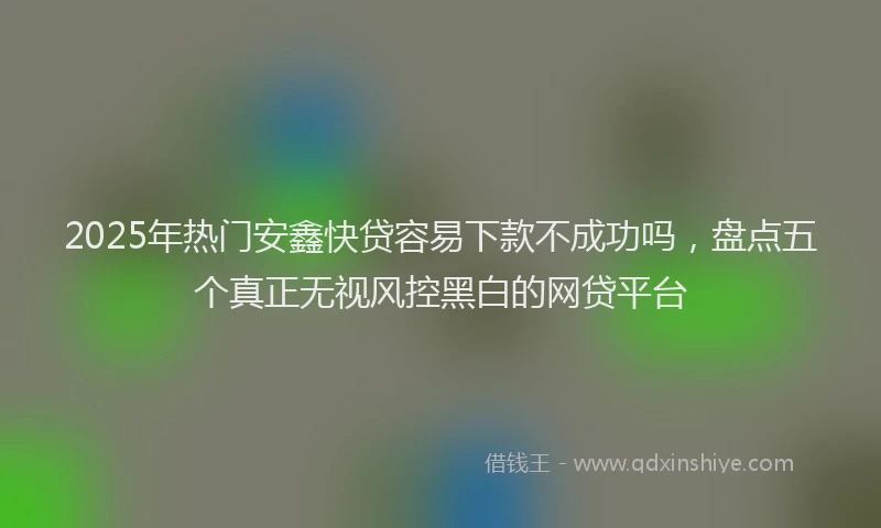 2025年热门安鑫快贷容易下款不成功吗，盘点五个真正无视风控黑白的网贷平台