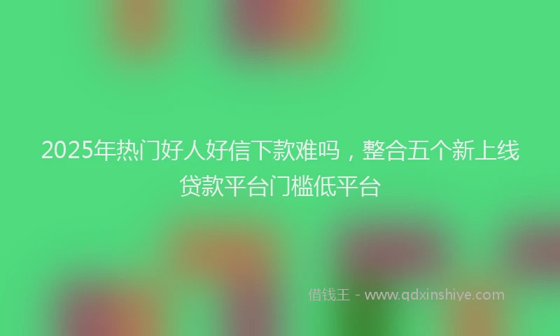 2025年热门好人好信下款难吗，整合五个新上线贷款平台门槛低平台