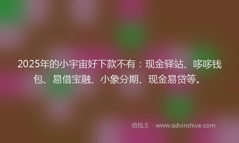 2025年的小宇宙好下款不有:现金驿站、哆哆钱包、易借宝融、小象分期、现金易贷等。