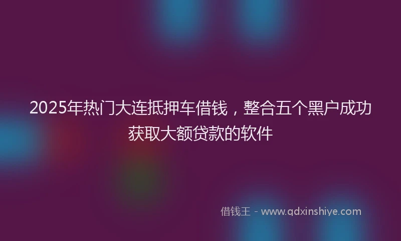 2025年热门大连抵押车借钱，整合五个黑户成功获取大额贷款的软件
