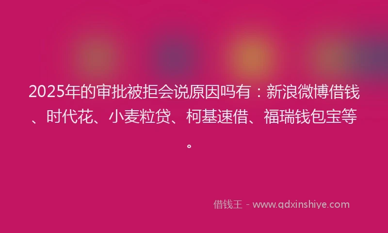 2025年的审批被拒会说原因吗有：新浪微博借钱、时代花、小麦粒贷、柯基速借、福瑞钱包宝等。