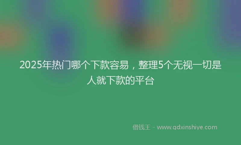 2025年热门哪个下款容易，整理5个无视一切是人就下款的平台
