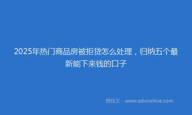 2025年热门商品房被拒贷怎么处理，归纳五个最新能下来钱的口子