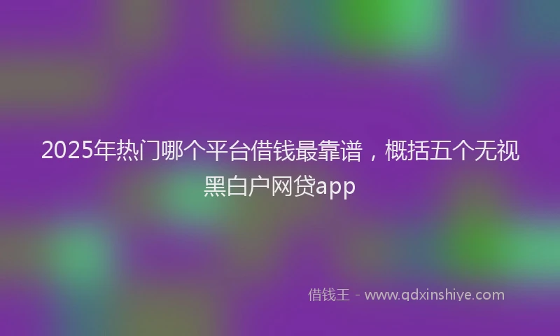 2025年热门哪个平台借钱最靠谱，概括五个无视黑白户网贷app