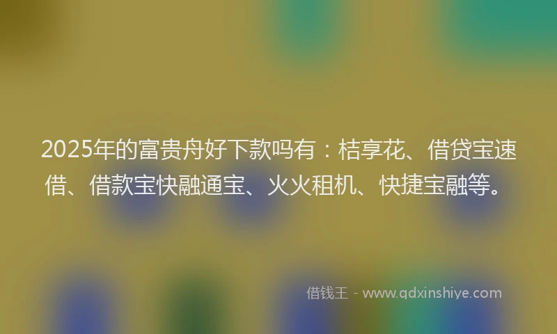 2025年的富贵舟好下款吗有：桔享花、借贷宝速借、借款宝快融通宝、火火租机、快捷宝融等。