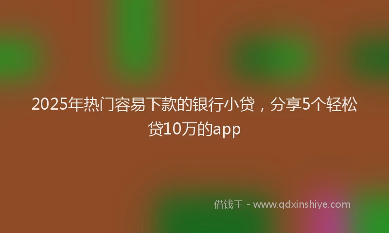 2025年热门容易下款的银行小贷，分享5个轻松贷10万的app