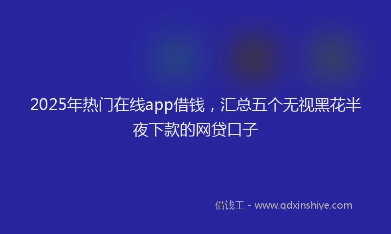 2025年热门在线app借钱，汇总五个无视黑花半夜下款的网贷口子
