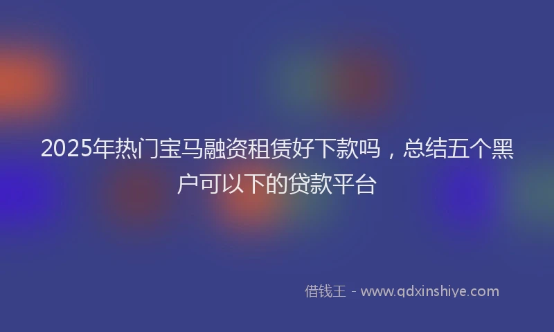 2025年热门宝马融资租赁好下款吗，总结五个黑户可以下的贷款平台