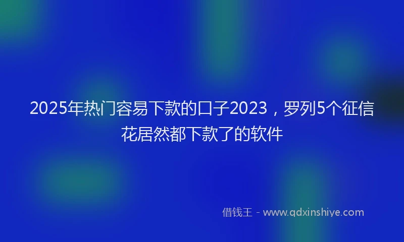 2025年热门容易下款的口子2023，罗列5个征信花居然都下款了的软件