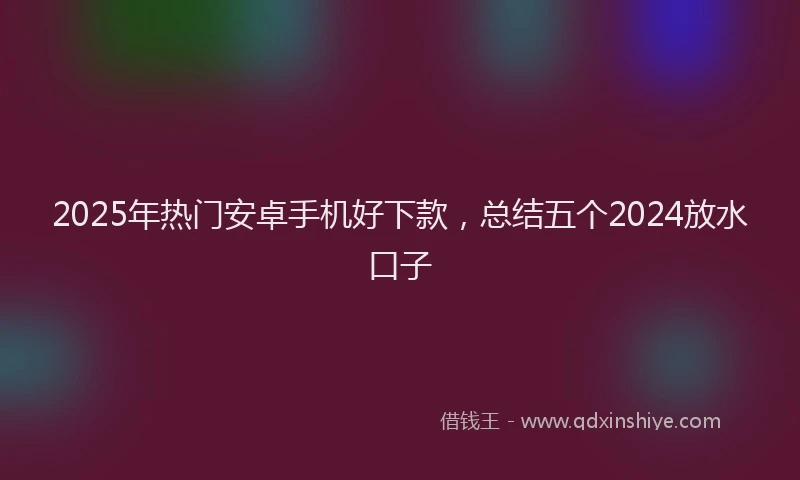 2025年热门安卓手机好下款，总结五个2024放水口子