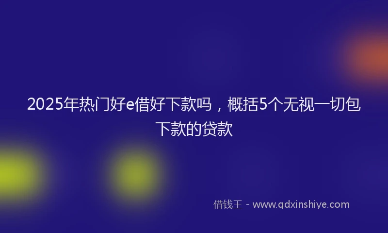 2025年热门好e借好下款吗，概括5个无视一切包下款的贷款