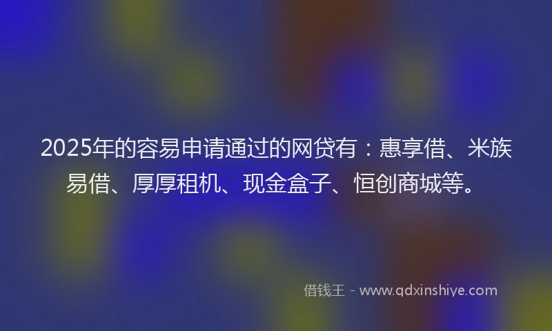 2025年的容易申请通过的网贷有：惠享借、米族易借、厚厚租机、现金盒子、恒创商城等。