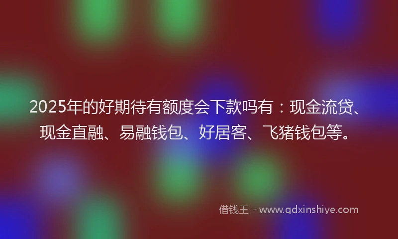 2025年的好期待有额度会下款吗有:现金流贷、现金直融、易融钱包、好居客、飞猪钱包等。