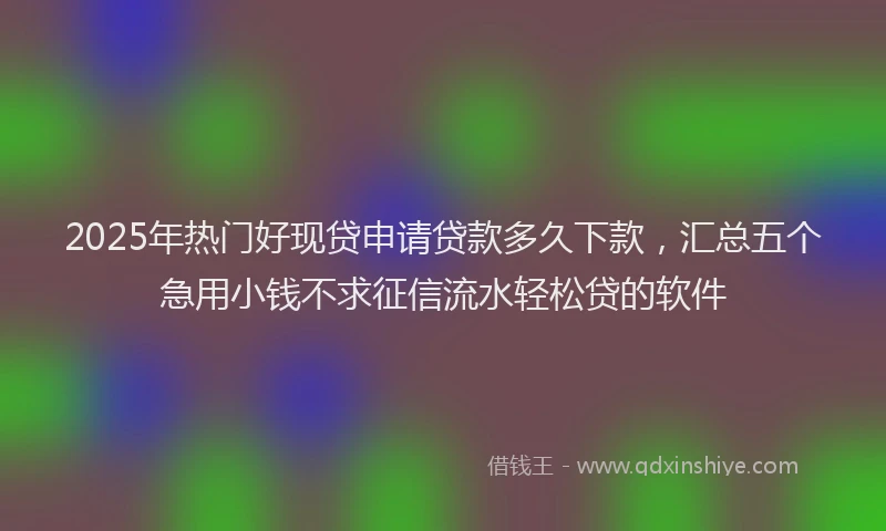2025年热门好现贷申请贷款多久下款，汇总五个急用小钱不求征信流水轻松贷的软件