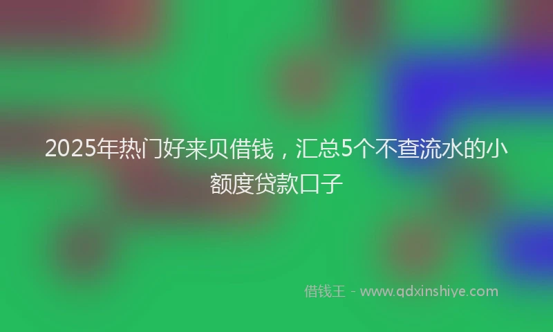 2025年热门好来贝借钱，汇总5个不查流水的小额度贷款口子