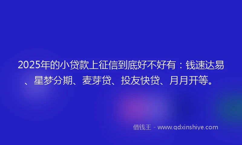 2025年的小贷款上征信到底好不好有：钱速达易、星梦分期、麦芽贷、投友快贷、月月开等。