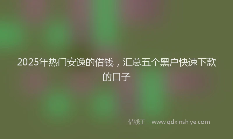 2025年热门安逸的借钱，汇总五个黑户快速下款的口子
