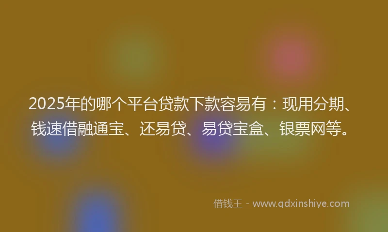 2025年的哪个平台贷款下款容易有：现用分期、钱速借融通宝、还易贷、易贷宝盒、银票网等。