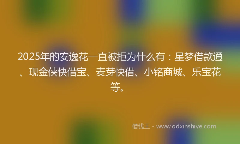 2025年的安逸花一直被拒为什么有：星梦借款通、现金侠快借宝、麦芽快借、小铭商城、乐宝花等。